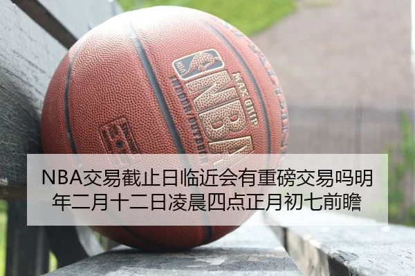 NBA交易截止日临近会有重磅交易吗明年二月十二日凌晨四点正月初七前瞻
